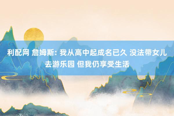 利配网 詹姆斯: 我从高中起成名已久 没法带女儿去游乐园 但我仍享受生活