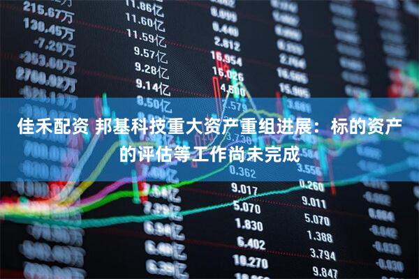 佳禾配资 邦基科技重大资产重组进展：标的资产的评估等工作尚未完成