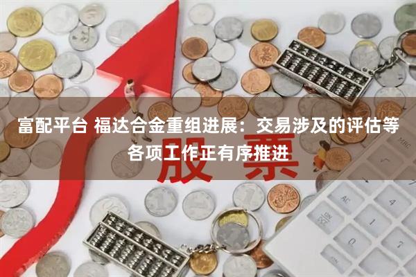 富配平台 福达合金重组进展：交易涉及的评估等各项工作正有序推进