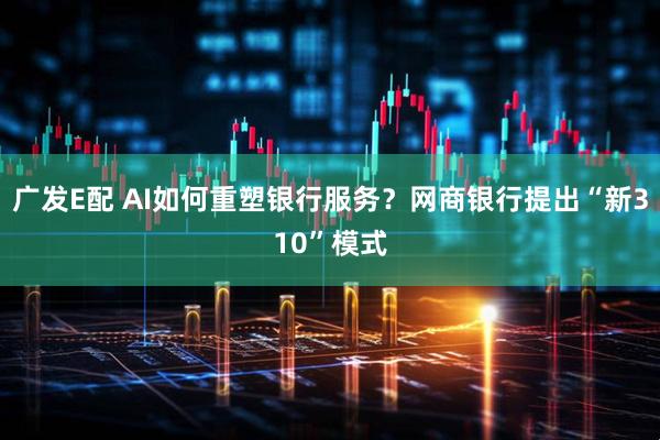 广发E配 AI如何重塑银行服务？网商银行提出“新310”模式