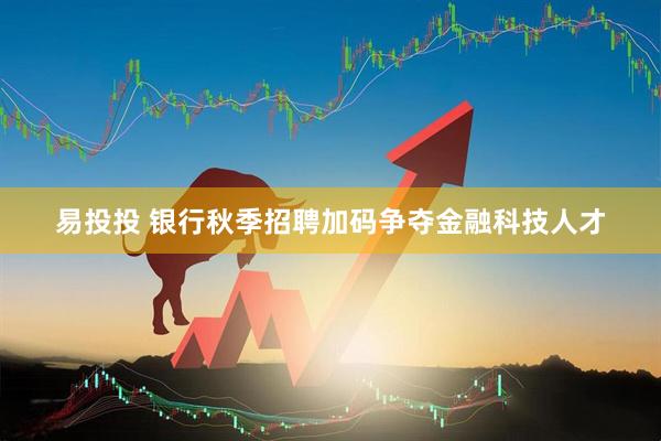 易投投 银行秋季招聘加码争夺金融科技人才