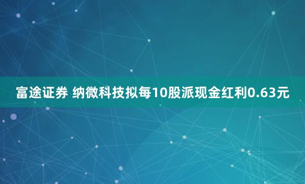 富途证券 纳微科技拟每10股派现金红利0.63元