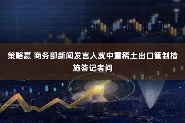 策略赢 商务部新闻发言人就中重稀土出口管制措施答记者问