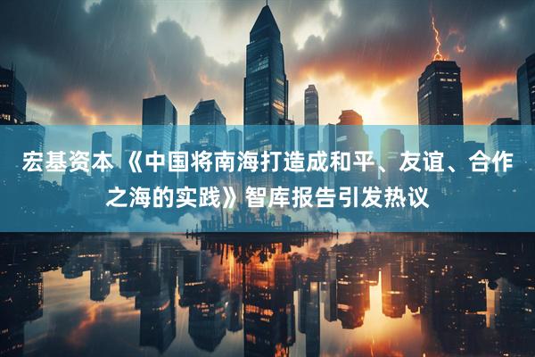 宏基资本 《中国将南海打造成和平、友谊、合作之海的实践》智库报告引发热议