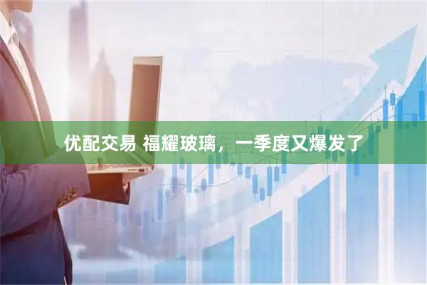 优配交易 福耀玻璃，一季度又爆发了