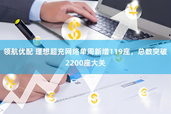 领航优配 理想超充网络单周新增119座，总数突破2200座大关