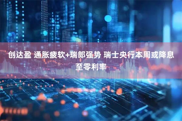 创达盈 通胀疲软+瑞郎强势 瑞士央行本周或降息至零利率