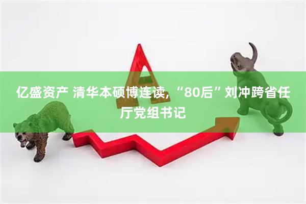 亿盛资产 清华本硕博连读, “80后”刘冲跨省任厅党组书记