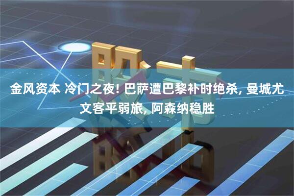 金风资本 冷门之夜! 巴萨遭巴黎补时绝杀, 曼城尤文客平弱旅, 阿森纳稳胜