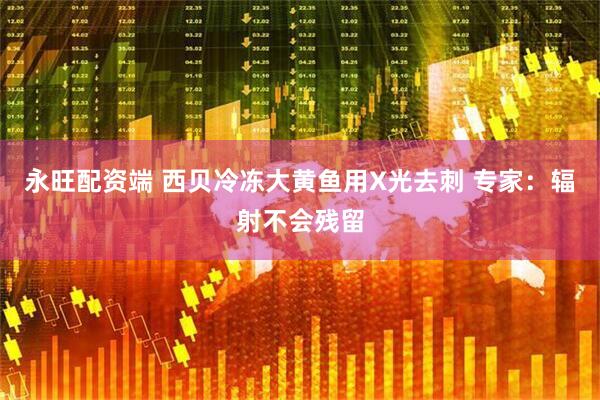 永旺配资端 西贝冷冻大黄鱼用X光去刺 专家：辐射不会残留