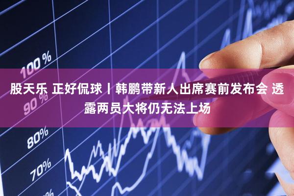 股天乐 正好侃球丨韩鹏带新人出席赛前发布会 透露两员大将仍无法上场