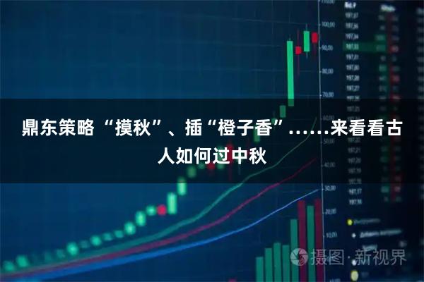 鼎东策略 “摸秋”、插“橙子香”……来看看古人如何过中秋
