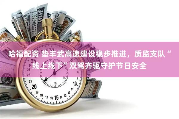 哈福配资 垫丰武高速建设稳步推进，质监支队“线上线下”双驾齐驱守护节日安全