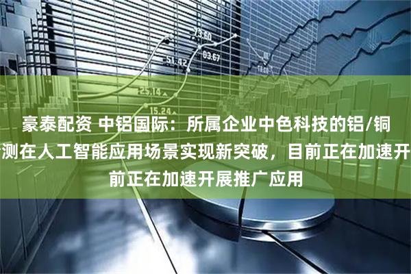 豪泰配资 中铝国际：所属企业中色科技的铝/铜表面光学检测在人工智能应用场景实现新突破，目前正在加速开展推广应用