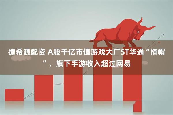 捷希源配资 A股千亿市值游戏大厂ST华通“摘帽”,旗下手游收入超过网易