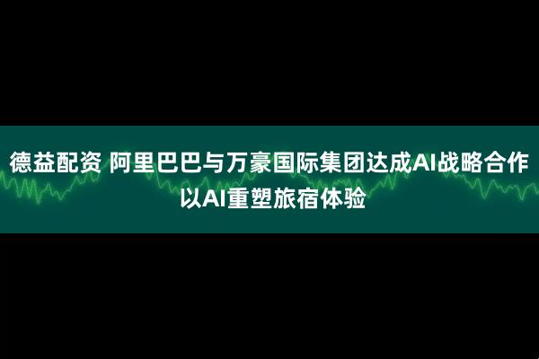 德益配资 阿里巴巴与万豪国际集团达成AI战略合作 以AI重塑旅宿体验
