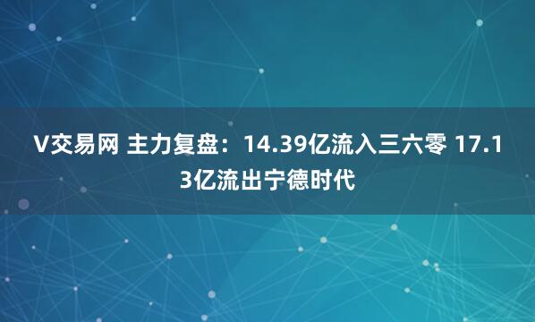 V交易网 主力复盘:14.39亿流入三六零 17.13亿流出宁德时代