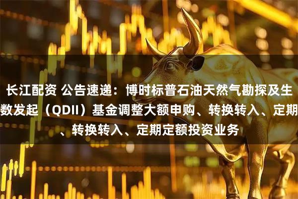 长江配资 公告速递:博时标普石油天然气勘探及生产精选行业指数发起(QDII)基金调整大额申购、转换转入、定期定额投资业务