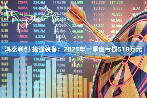 鸿泰利创 捷强装备：2025年一季度亏损518万元