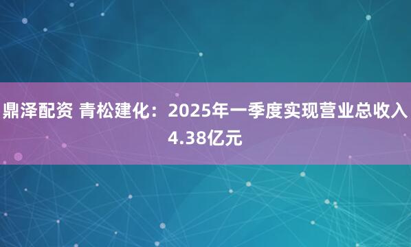 鼎泽配资 青松建化：2025年一季度实现营业总收入4.38亿元