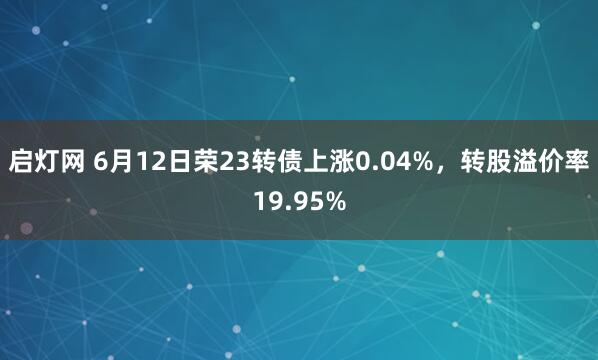启灯网 6月12日荣23转债上涨0.04%，转股溢价率19.95%