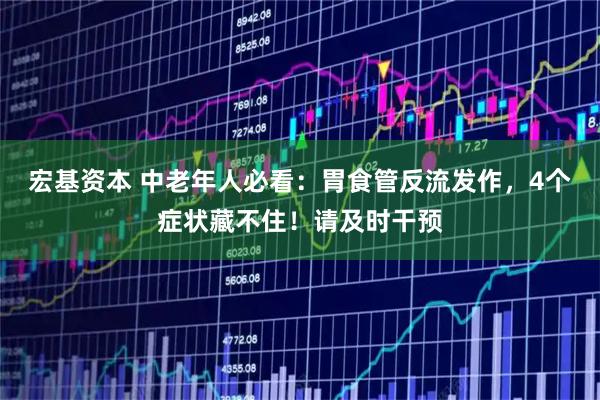 宏基资本 中老年人必看:胃食管反流发作,4个症状藏不住!请及时干预