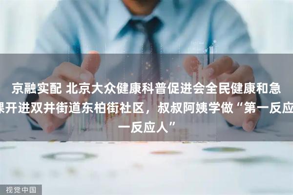 京融实配 北京大众健康科普促进会全民健康和急救课开进双井街道东柏街社区，叔叔阿姨学做“第一反应人”