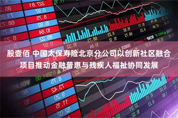 股壹佰 中国太保寿险北京分公司以创新社区融合项目推动金融普惠与残疾人福祉协同发展