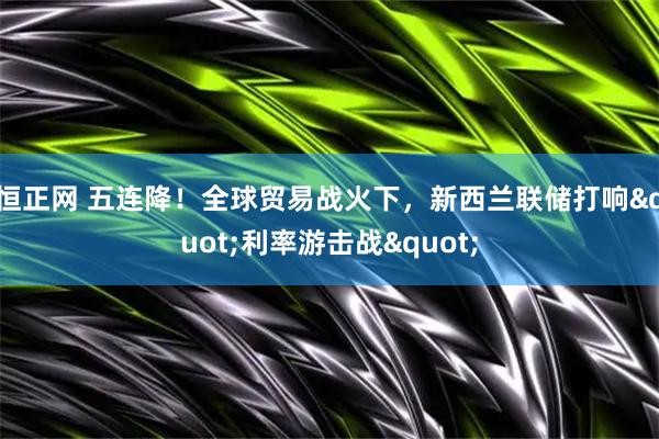 恒正网 五连降！全球贸易战火下，新西兰联储打响"利率游击战"