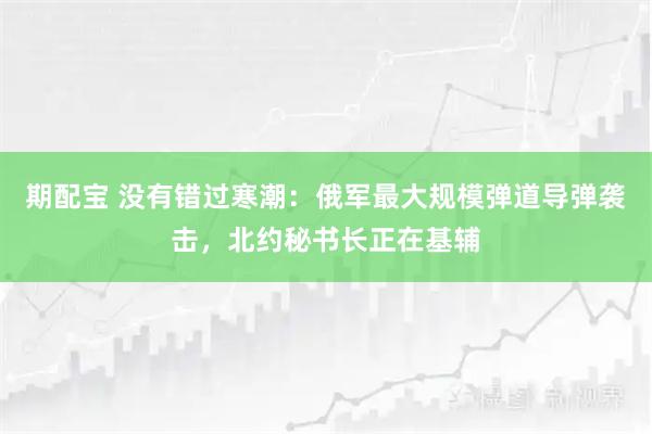 期配宝 没有错过寒潮：俄军最大规模弹道导弹袭击，北约秘书长正在基辅