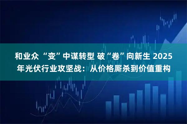 和业众 “变”中谋转型 破“卷”向新生 2025年光伏行业攻坚战：从价格厮杀到价值重构