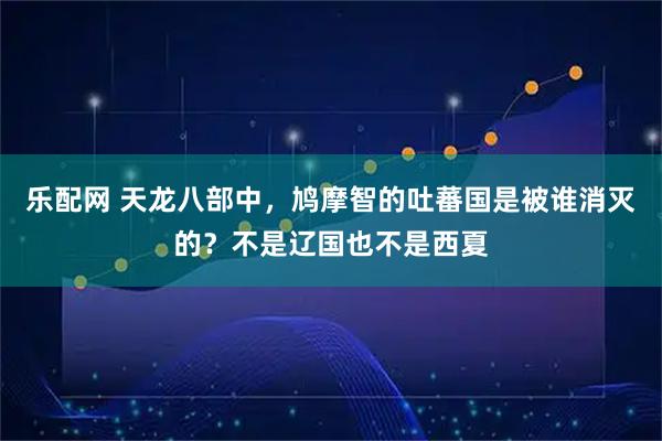 乐配网 天龙八部中,鸠摩智的吐蕃国是被谁消灭的?不是辽国也不是西夏