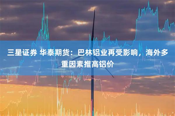 三星证券 华泰期货：巴林铝业再受影响，海外多重因素推高铝价
