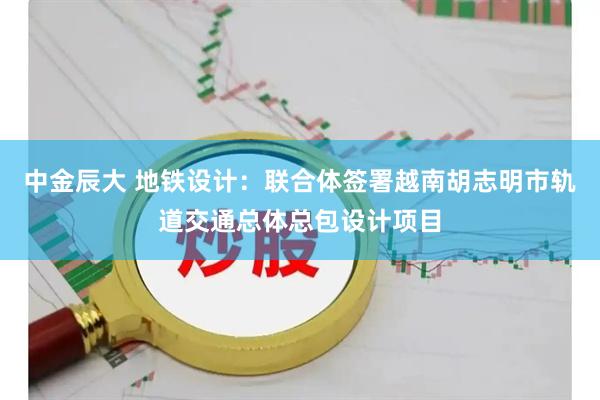 中金辰大 地铁设计：联合体签署越南胡志明市轨道交通总体总包设计项目