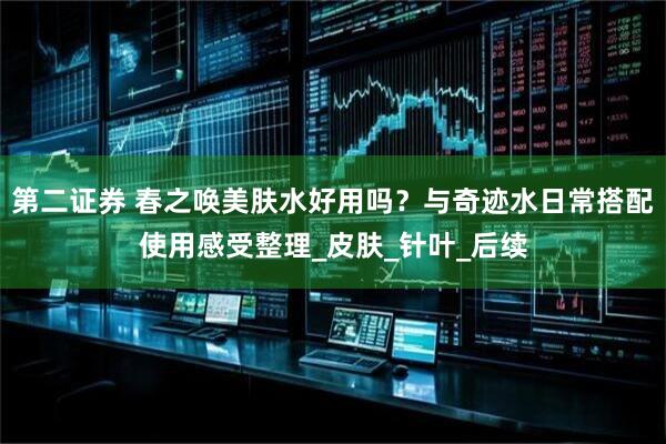 第二证券 春之唤美肤水好用吗？与奇迹水日常搭配使用感受整理_皮肤_针叶_后续