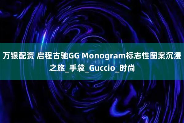 万银配资 启程古驰GG Monogram标志性图案沉浸之旅_手袋_Guccio_时尚
